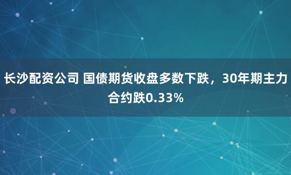 长沙配资公司 国债期货收盘多数下跌，30年期主力合约跌0.33%