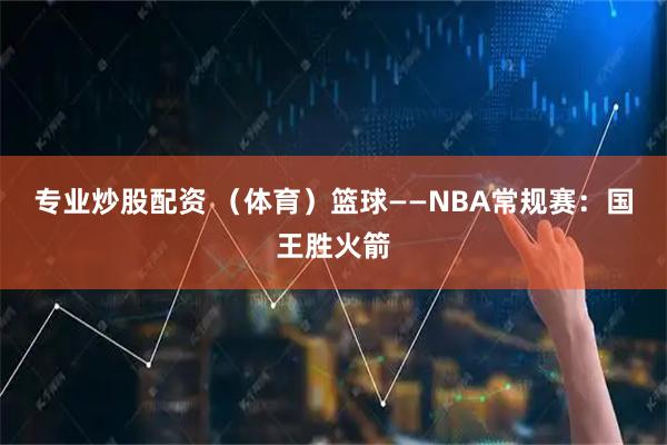 专业炒股配资 （体育）篮球——NBA常规赛：国王胜火箭