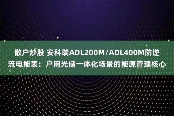 散户炒股 安科瑞ADL200M/ADL400M防逆流电能表：户用光储一体化场景的能源管理核心