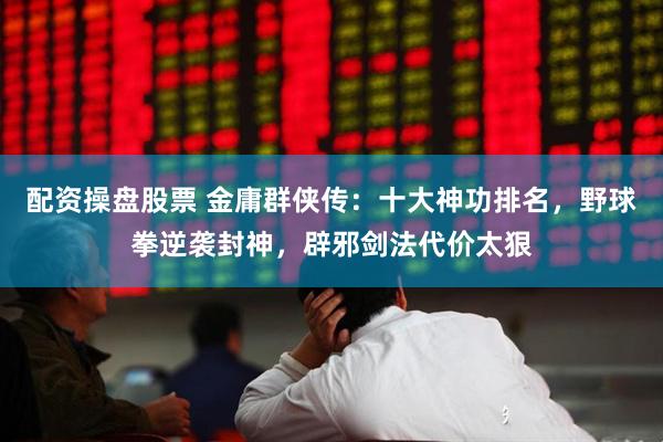 配资操盘股票 金庸群侠传：十大神功排名，野球拳逆袭封神，辟邪剑法代价太狠