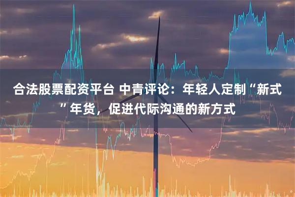 合法股票配资平台 中青评论：年轻人定制“新式”年货，促进代际沟通的新方式