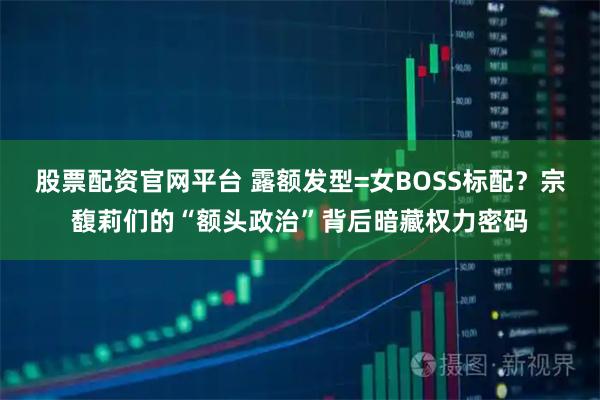 股票配资官网平台 露额发型=女BOSS标配？宗馥莉们的“额头政治”背后暗藏权力密码