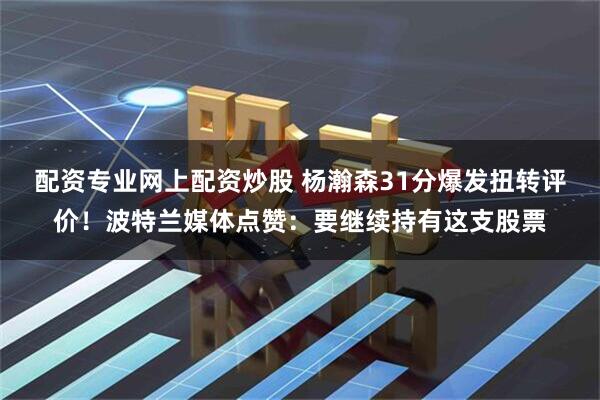 配资专业网上配资炒股 杨瀚森31分爆发扭转评价！波特兰媒体点赞：要继续持有这支股票