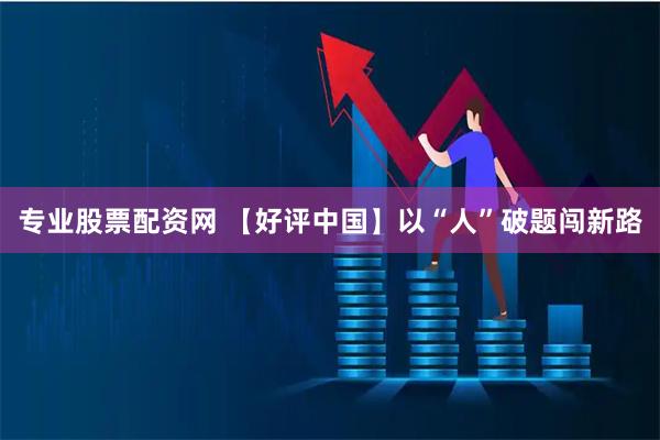 专业股票配资网 【好评中国】以“人”破题闯新路
