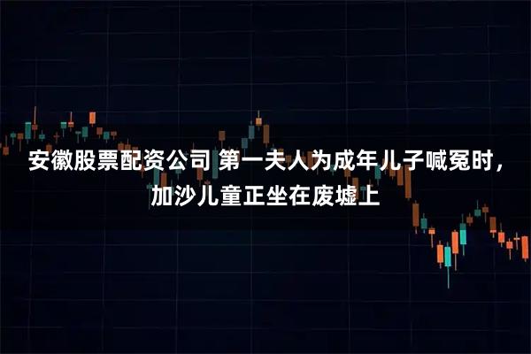 安徽股票配资公司 第一夫人为成年儿子喊冤时，加沙儿童正坐在废墟上