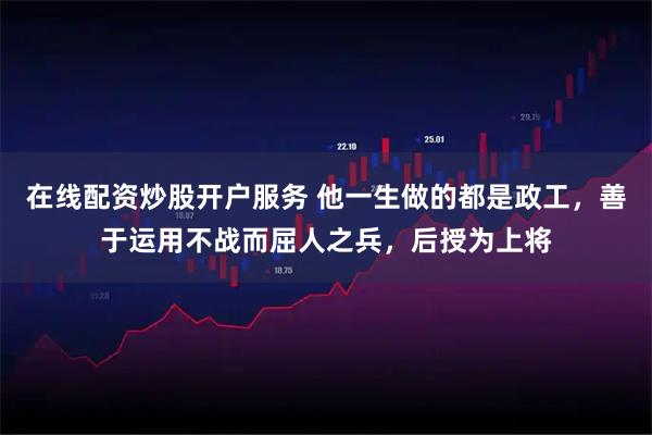 在线配资炒股开户服务 他一生做的都是政工，善于运用不战而屈人之兵，后授为上将
