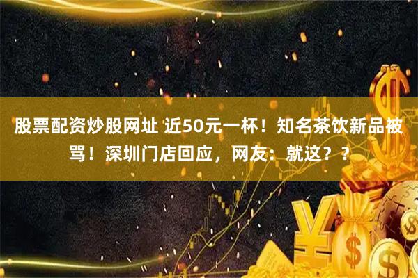 股票配资炒股网址 近50元一杯！知名茶饮新品被骂！深圳门店回应，网友：就这？？