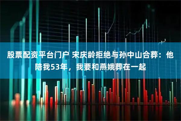 股票配资平台门户 宋庆龄拒绝与孙中山合葬：他陪我53年，我要和燕娥葬在一起