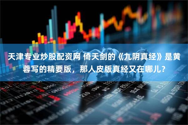 天津专业炒股配资网 倚天剑的《九阴真经》是黄蓉写的精要版，那人皮版真经又在哪儿？