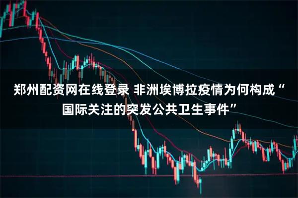 郑州配资网在线登录 非洲埃博拉疫情为何构成“国际关注的突发公共卫生事件”