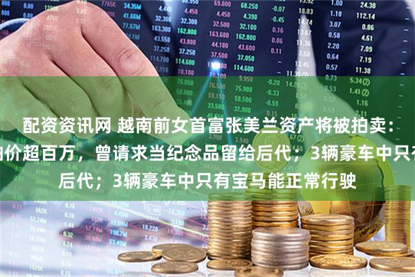 配资资讯网 越南前女首富张美兰资产将被拍卖：两个爱马仕包起拍价超百万，曾请求当纪念品留给后代；3辆豪车中只有宝马能正常行驶