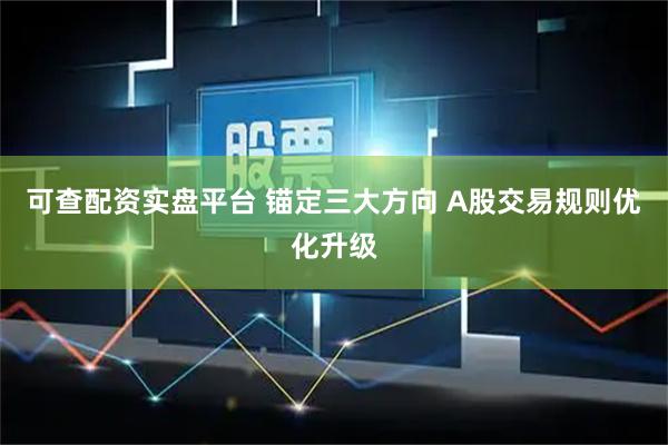 可查配资实盘平台 锚定三大方向 A股交易规则优化升级