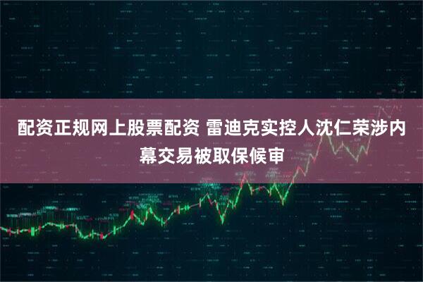 配资正规网上股票配资 雷迪克实控人沈仁荣涉内幕交易被取保候审